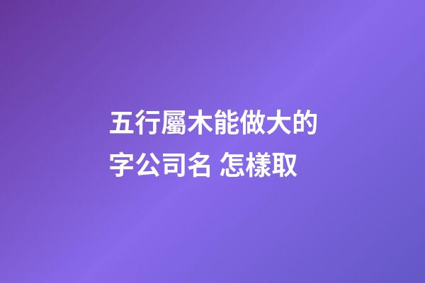 五行屬木能做大的字公司名 怎樣取-第1張-公司起名-玄機派